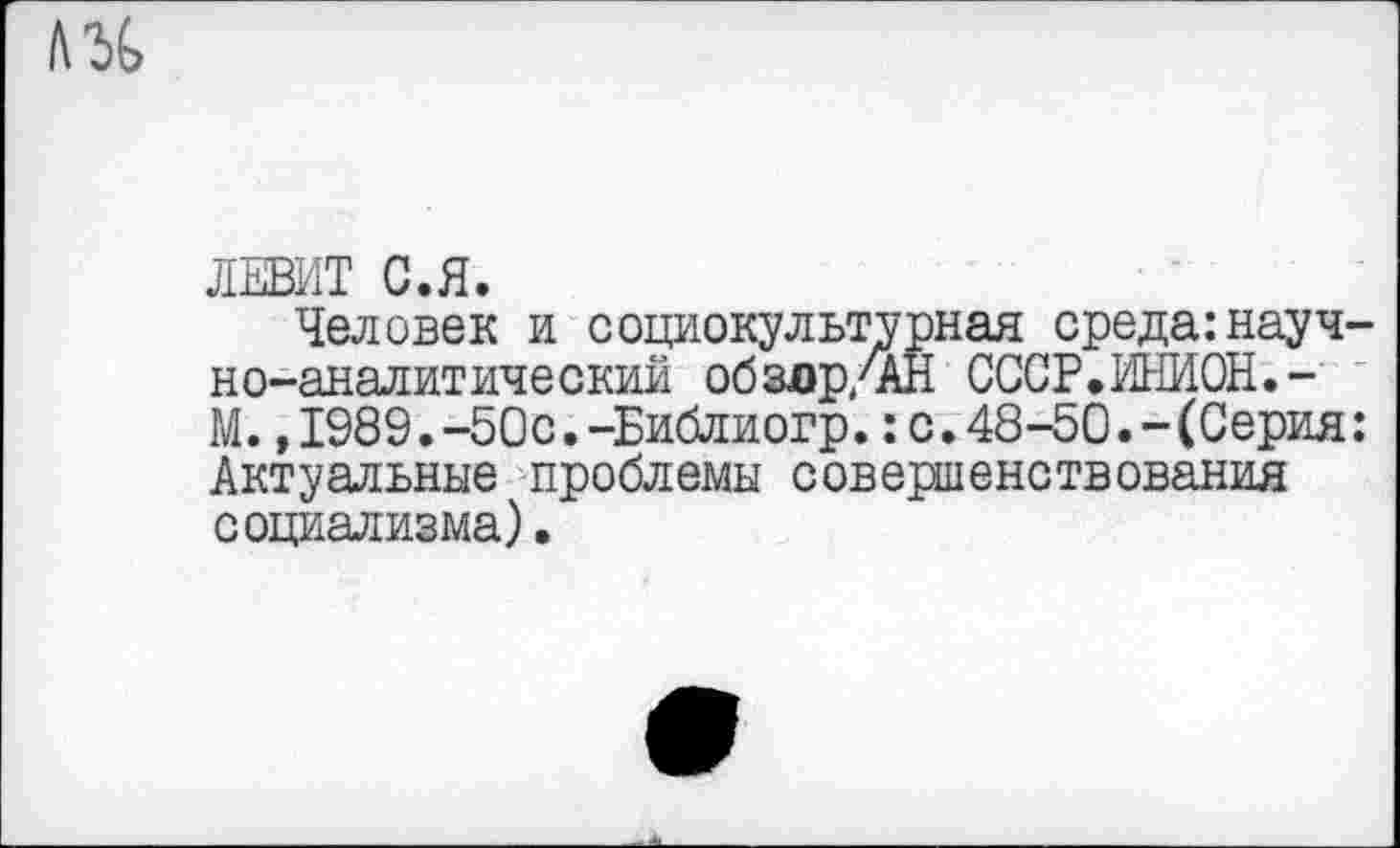 ﻿л%
ЛЕВИТ С.Я.
Человек и социокультурная среда:научно-аналитический обздр/АН СССР.ИНИОН.-М. ,1989.-50с.-Библиогр.:с.48-50.-(Серия: Актуальные проблемы совершенствования социализма).